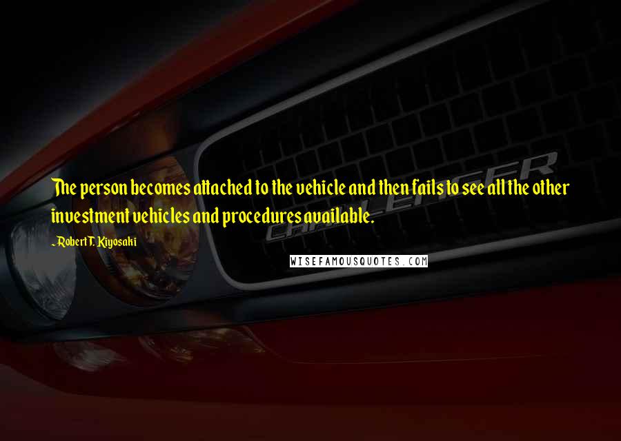 Robert T. Kiyosaki Quotes: The person becomes attached to the vehicle and then fails to see all the other investment vehicles and procedures available.