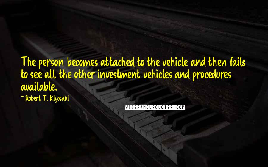 Robert T. Kiyosaki Quotes: The person becomes attached to the vehicle and then fails to see all the other investment vehicles and procedures available.