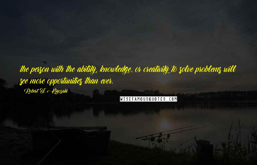 Robert T. Kiyosaki Quotes: the person with the ability, knowledge, or creativity to solve problems will see more opportunities than ever.