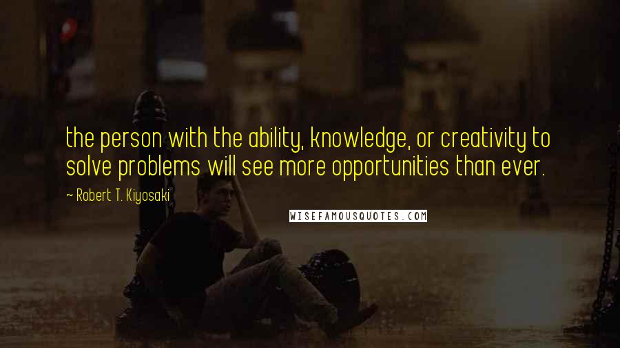 Robert T. Kiyosaki Quotes: the person with the ability, knowledge, or creativity to solve problems will see more opportunities than ever.