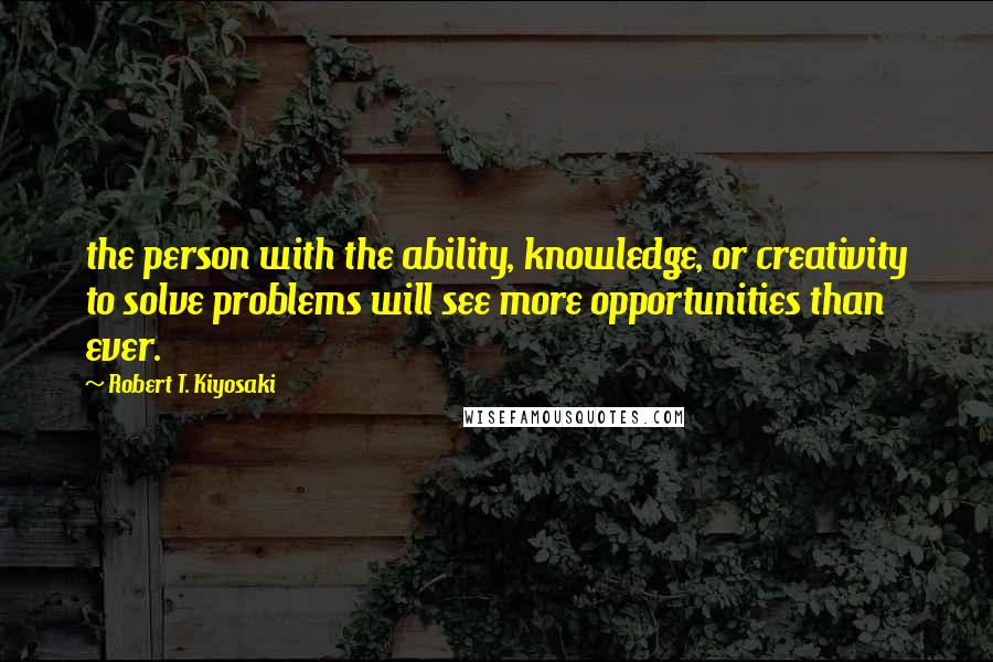 Robert T. Kiyosaki Quotes: the person with the ability, knowledge, or creativity to solve problems will see more opportunities than ever.