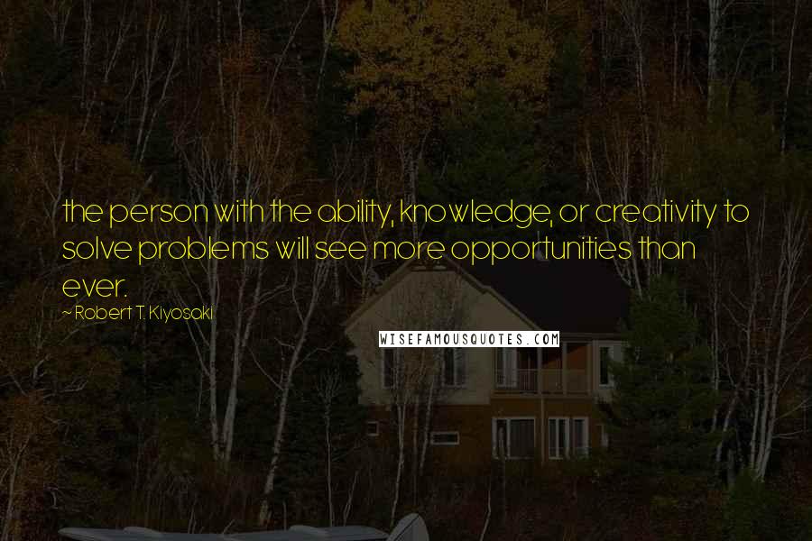 Robert T. Kiyosaki Quotes: the person with the ability, knowledge, or creativity to solve problems will see more opportunities than ever.