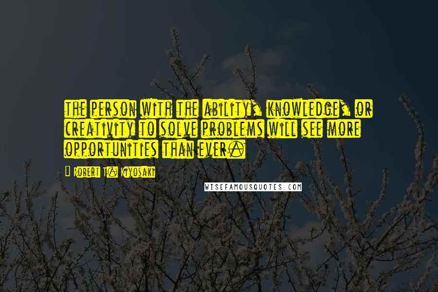 Robert T. Kiyosaki Quotes: the person with the ability, knowledge, or creativity to solve problems will see more opportunities than ever.