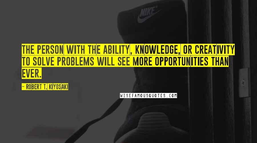 Robert T. Kiyosaki Quotes: the person with the ability, knowledge, or creativity to solve problems will see more opportunities than ever.