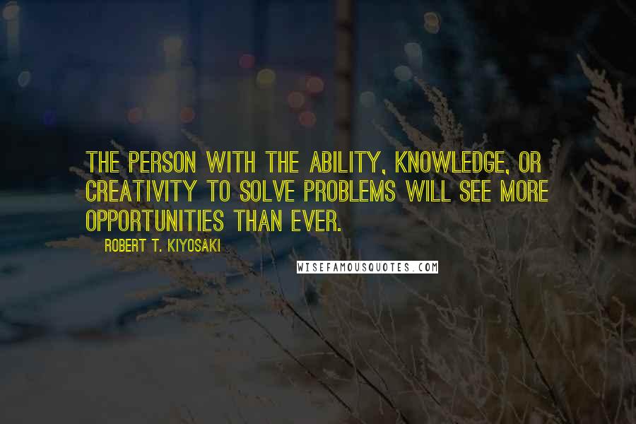 Robert T. Kiyosaki Quotes: the person with the ability, knowledge, or creativity to solve problems will see more opportunities than ever.