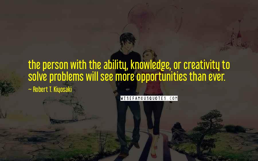 Robert T. Kiyosaki Quotes: the person with the ability, knowledge, or creativity to solve problems will see more opportunities than ever.