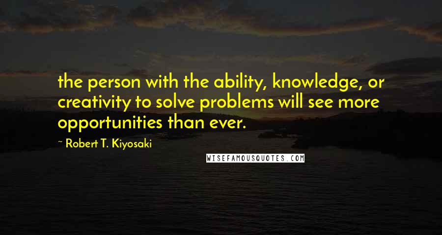 Robert T. Kiyosaki Quotes: the person with the ability, knowledge, or creativity to solve problems will see more opportunities than ever.