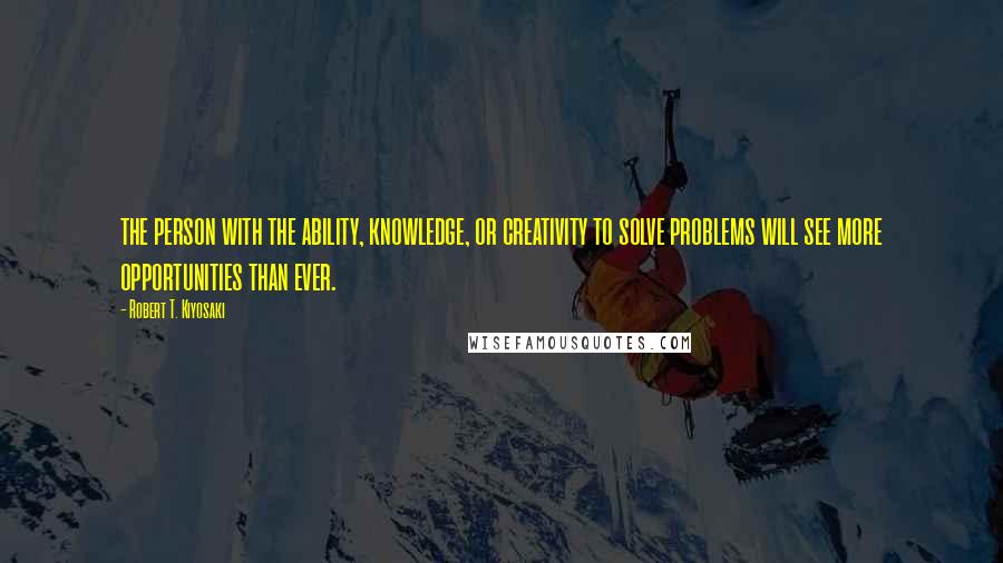 Robert T. Kiyosaki Quotes: the person with the ability, knowledge, or creativity to solve problems will see more opportunities than ever.