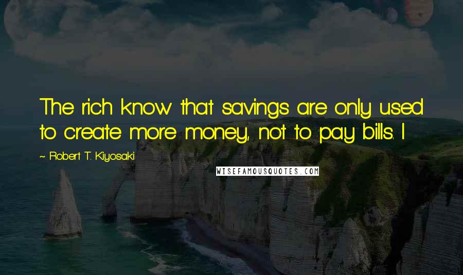 Robert T. Kiyosaki Quotes: The rich know that savings are only used to create more money, not to pay bills. I