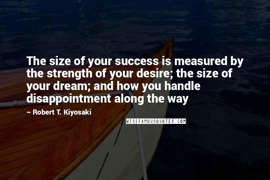 Robert T. Kiyosaki Quotes: The size of your success is measured by the strength of your desire; the size of your dream; and how you handle disappointment along the way