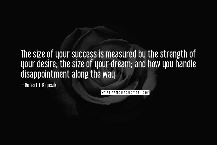 Robert T. Kiyosaki Quotes: The size of your success is measured by the strength of your desire; the size of your dream; and how you handle disappointment along the way