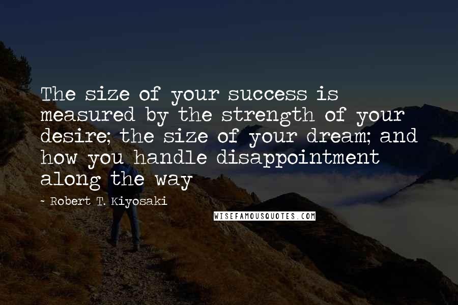 Robert T. Kiyosaki Quotes: The size of your success is measured by the strength of your desire; the size of your dream; and how you handle disappointment along the way