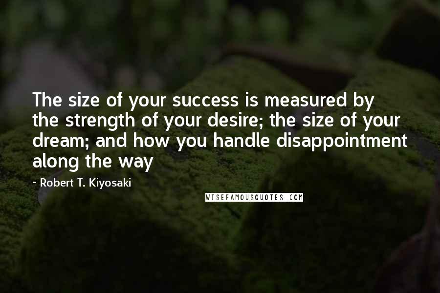 Robert T. Kiyosaki Quotes: The size of your success is measured by the strength of your desire; the size of your dream; and how you handle disappointment along the way