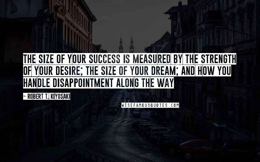 Robert T. Kiyosaki Quotes: The size of your success is measured by the strength of your desire; the size of your dream; and how you handle disappointment along the way