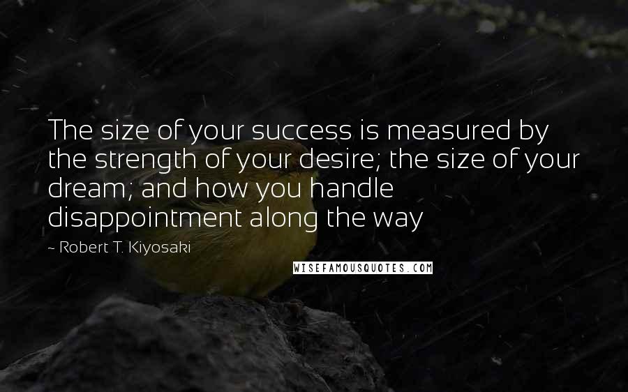 Robert T. Kiyosaki Quotes: The size of your success is measured by the strength of your desire; the size of your dream; and how you handle disappointment along the way