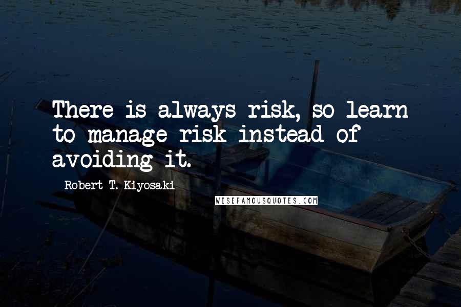 Robert T. Kiyosaki Quotes: There is always risk, so learn to manage risk instead of avoiding it.