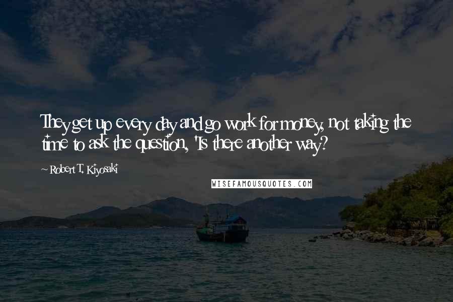 Robert T. Kiyosaki Quotes: They get up every day and go work for money, not taking the time to ask the question, 'Is there another way?