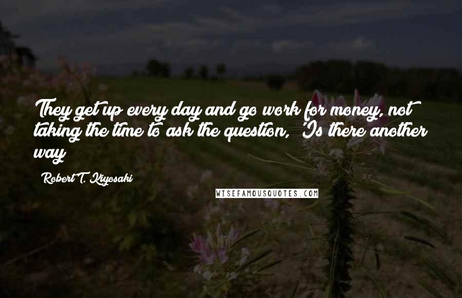 Robert T. Kiyosaki Quotes: They get up every day and go work for money, not taking the time to ask the question, 'Is there another way?
