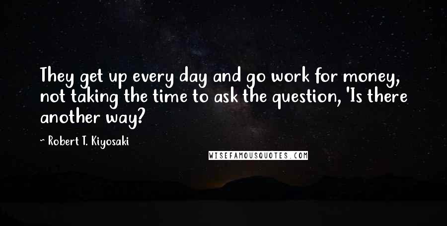 Robert T. Kiyosaki Quotes: They get up every day and go work for money, not taking the time to ask the question, 'Is there another way?