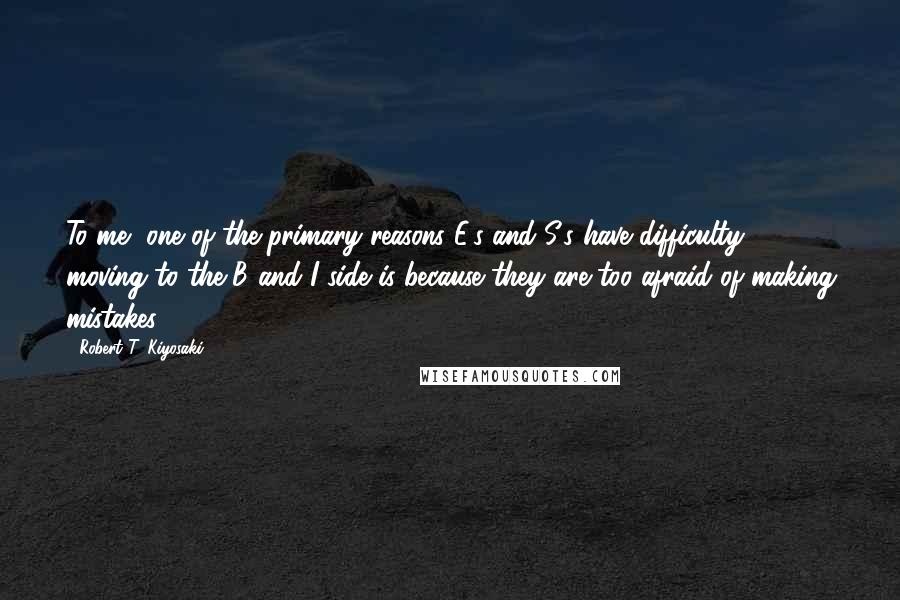 Robert T. Kiyosaki Quotes: To me, one of the primary reasons E's and S's have difficulty moving to the B and I side is because they are too afraid of making mistakes.