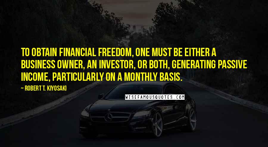 Robert T. Kiyosaki Quotes: To obtain financial freedom, one must be either a business owner, an investor, or both, generating passive income, particularly on a monthly basis.