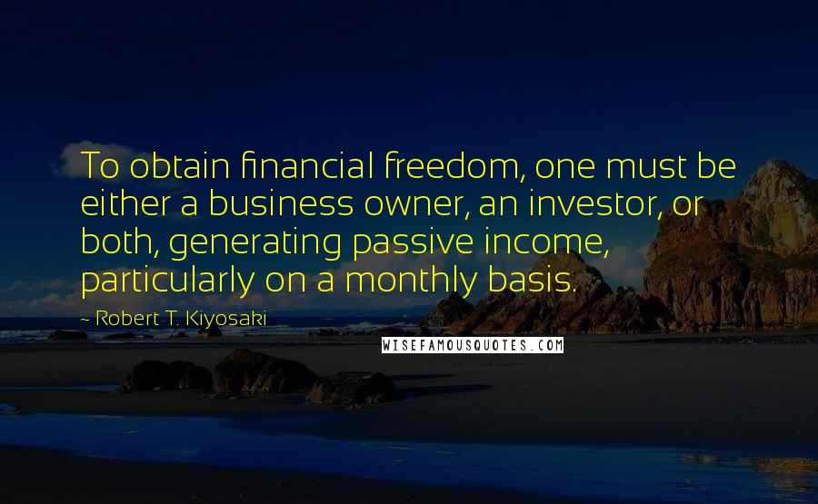 Robert T. Kiyosaki Quotes: To obtain financial freedom, one must be either a business owner, an investor, or both, generating passive income, particularly on a monthly basis.