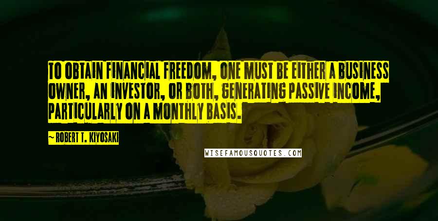 Robert T. Kiyosaki Quotes: To obtain financial freedom, one must be either a business owner, an investor, or both, generating passive income, particularly on a monthly basis.
