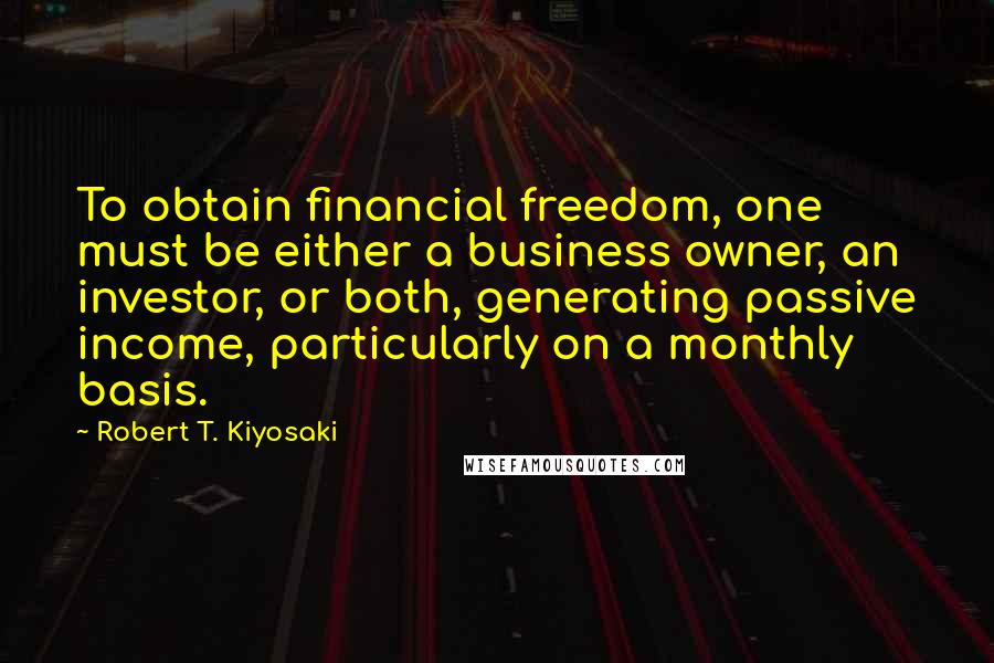 Robert T. Kiyosaki Quotes: To obtain financial freedom, one must be either a business owner, an investor, or both, generating passive income, particularly on a monthly basis.