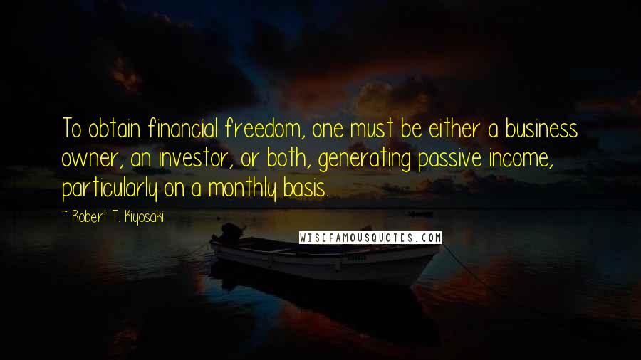 Robert T. Kiyosaki Quotes: To obtain financial freedom, one must be either a business owner, an investor, or both, generating passive income, particularly on a monthly basis.