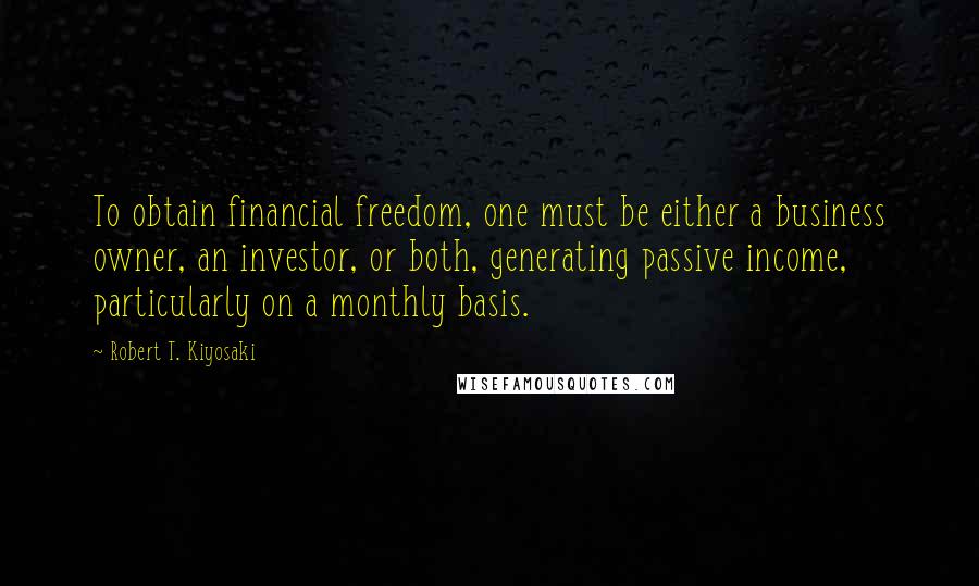 Robert T. Kiyosaki Quotes: To obtain financial freedom, one must be either a business owner, an investor, or both, generating passive income, particularly on a monthly basis.