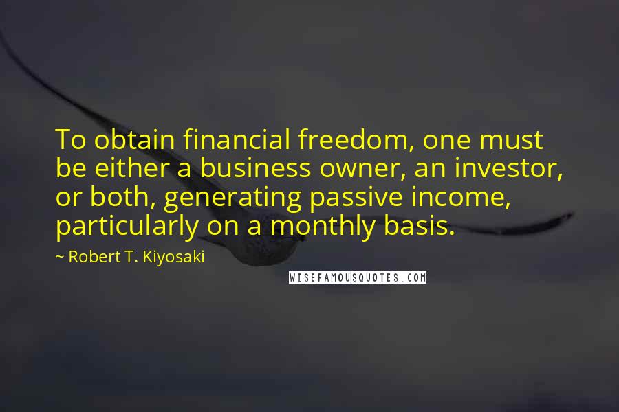 Robert T. Kiyosaki Quotes: To obtain financial freedom, one must be either a business owner, an investor, or both, generating passive income, particularly on a monthly basis.