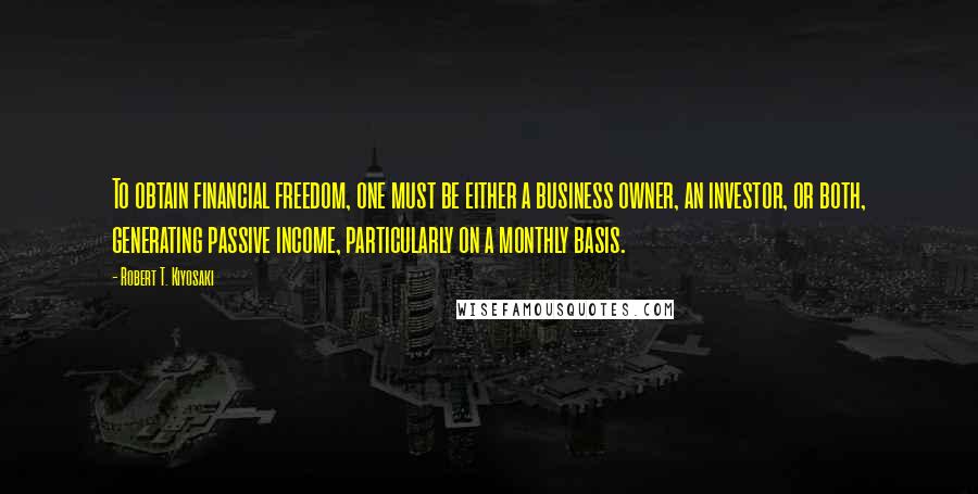 Robert T. Kiyosaki Quotes: To obtain financial freedom, one must be either a business owner, an investor, or both, generating passive income, particularly on a monthly basis.