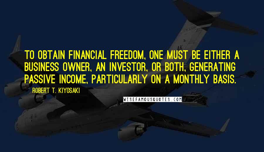 Robert T. Kiyosaki Quotes: To obtain financial freedom, one must be either a business owner, an investor, or both, generating passive income, particularly on a monthly basis.