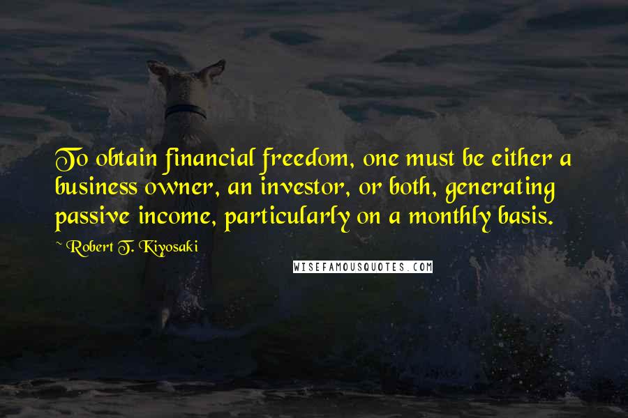 Robert T. Kiyosaki Quotes: To obtain financial freedom, one must be either a business owner, an investor, or both, generating passive income, particularly on a monthly basis.