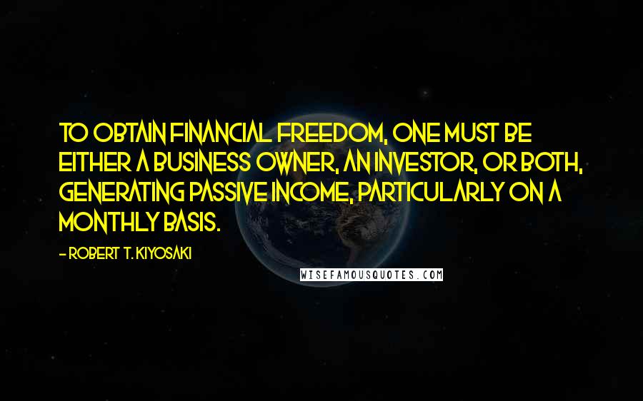 Robert T. Kiyosaki Quotes: To obtain financial freedom, one must be either a business owner, an investor, or both, generating passive income, particularly on a monthly basis.