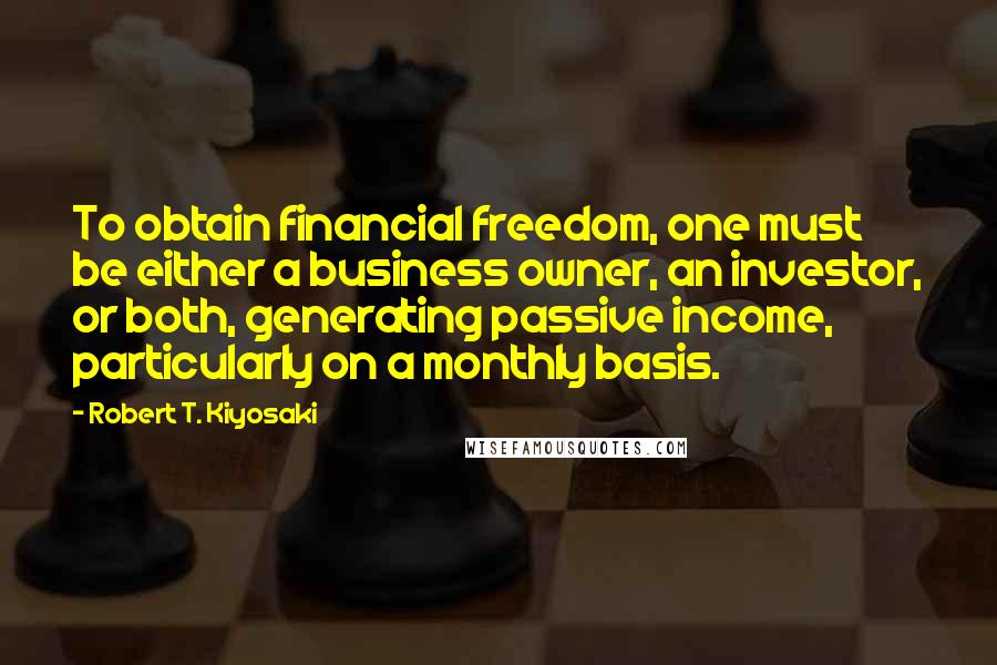 Robert T. Kiyosaki Quotes: To obtain financial freedom, one must be either a business owner, an investor, or both, generating passive income, particularly on a monthly basis.