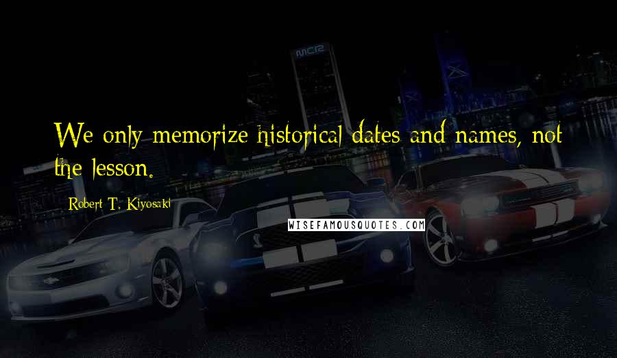 Robert T. Kiyosaki Quotes: We only memorize historical dates and names, not the lesson.