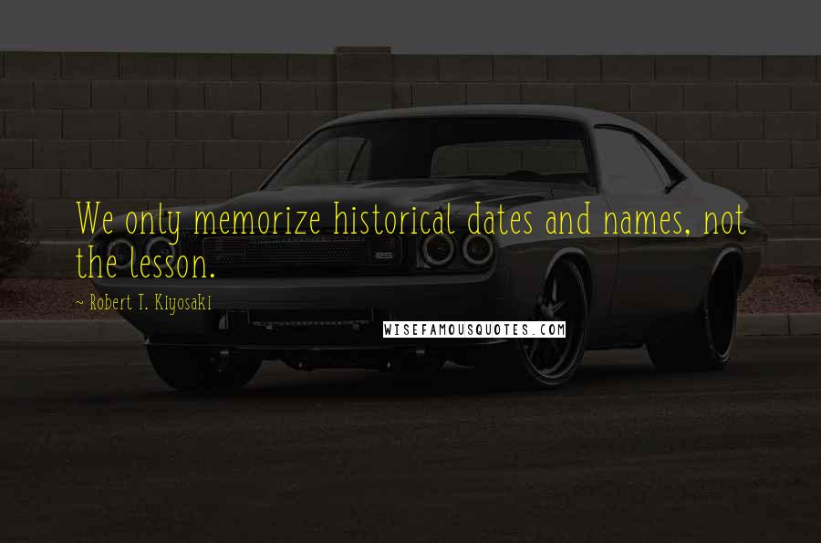 Robert T. Kiyosaki Quotes: We only memorize historical dates and names, not the lesson.