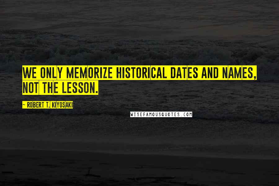 Robert T. Kiyosaki Quotes: We only memorize historical dates and names, not the lesson.