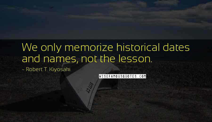 Robert T. Kiyosaki Quotes: We only memorize historical dates and names, not the lesson.