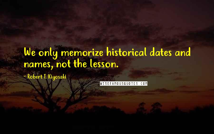 Robert T. Kiyosaki Quotes: We only memorize historical dates and names, not the lesson.