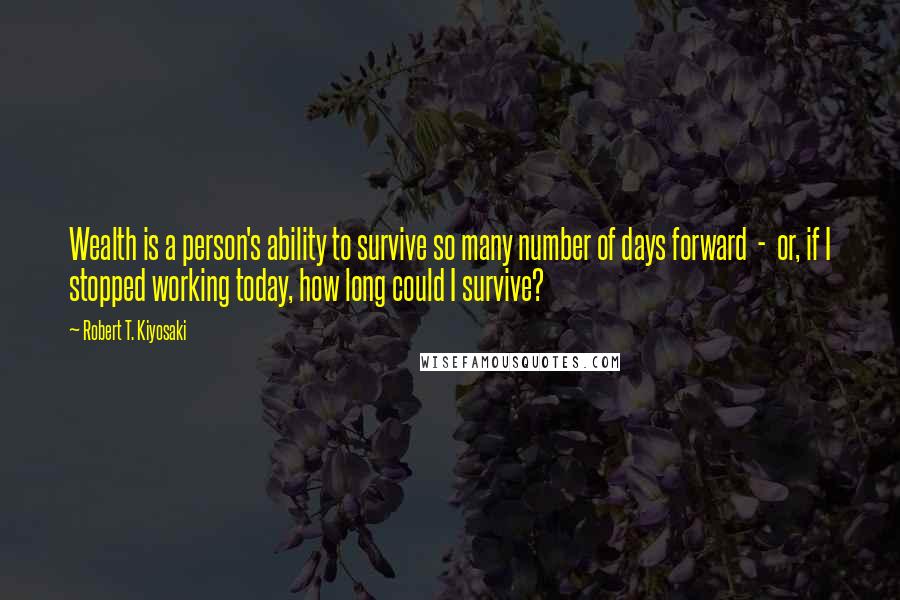Robert T. Kiyosaki Quotes: Wealth is a person's ability to survive so many number of days forward - or, if I stopped working today, how long could I survive?