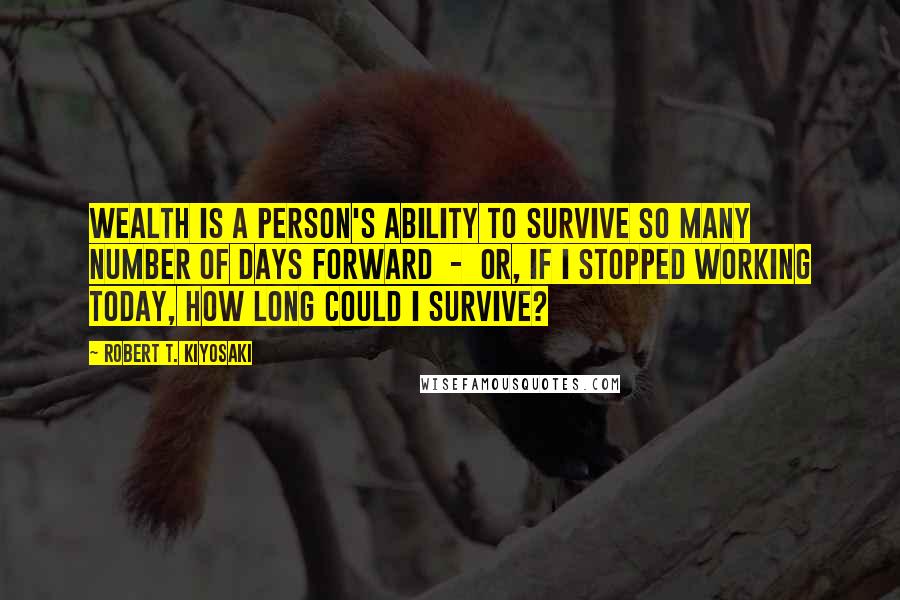 Robert T. Kiyosaki Quotes: Wealth is a person's ability to survive so many number of days forward - or, if I stopped working today, how long could I survive?