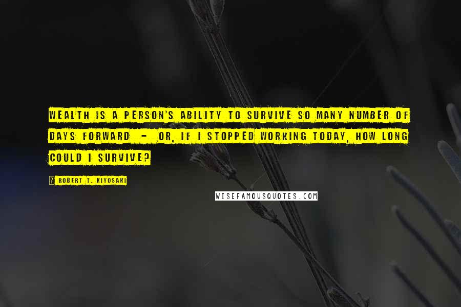 Robert T. Kiyosaki Quotes: Wealth is a person's ability to survive so many number of days forward - or, if I stopped working today, how long could I survive?