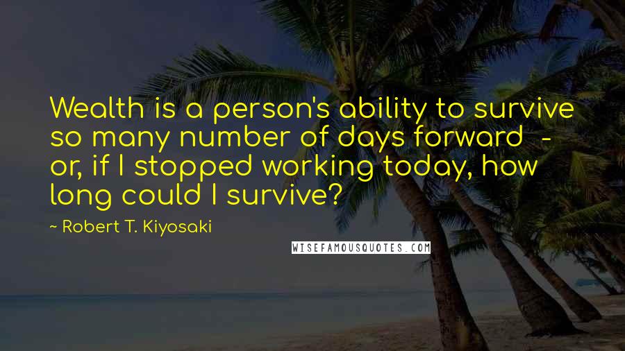 Robert T. Kiyosaki Quotes: Wealth is a person's ability to survive so many number of days forward - or, if I stopped working today, how long could I survive?