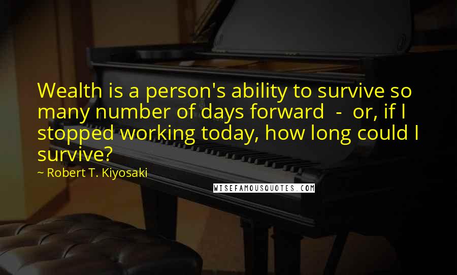 Robert T. Kiyosaki Quotes: Wealth is a person's ability to survive so many number of days forward - or, if I stopped working today, how long could I survive?