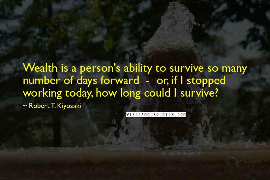 Robert T. Kiyosaki Quotes: Wealth is a person's ability to survive so many number of days forward - or, if I stopped working today, how long could I survive?