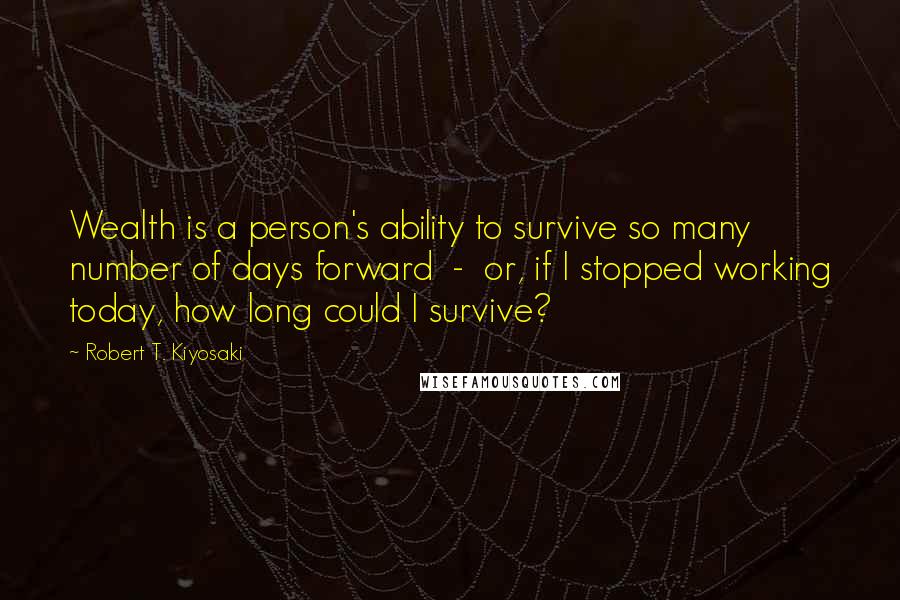 Robert T. Kiyosaki Quotes: Wealth is a person's ability to survive so many number of days forward - or, if I stopped working today, how long could I survive?
