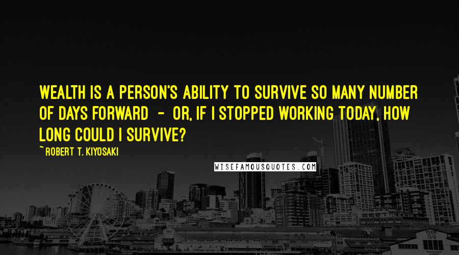 Robert T. Kiyosaki Quotes: Wealth is a person's ability to survive so many number of days forward - or, if I stopped working today, how long could I survive?