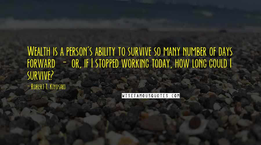 Robert T. Kiyosaki Quotes: Wealth is a person's ability to survive so many number of days forward - or, if I stopped working today, how long could I survive?